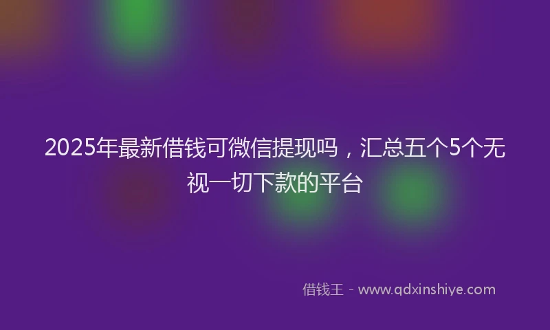 2025年最新借钱可微信提现吗，汇总五个5个无视一切下款的平台