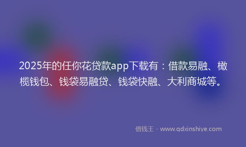 2025年的任你花贷款app下载有：借款易融、橄榄钱包、钱袋易融贷、钱袋快融、大利商城等。