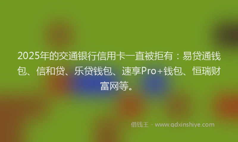 2025年的交通银行信用卡一直被拒有：易贷通钱包、信和贷、乐贷钱包、速享Pro+钱包、恒瑞财富网等。