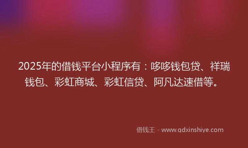 2025年的借钱平台小程序有：哆哆钱包贷、祥瑞钱包、彩虹商城、彩虹信贷、阿凡达速借等。