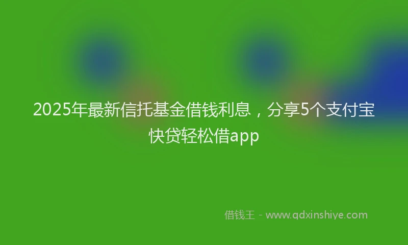 2025年最新信托基金借钱利息，分享5个支付宝快贷轻松借app