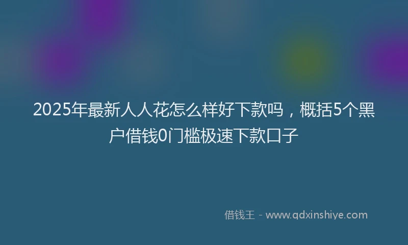 2025年最新人人花怎么样好下款吗，概括5个黑户借钱0门槛极速下款口子