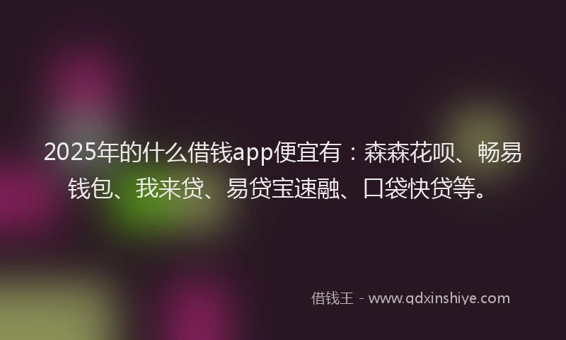 2025年的什么借钱app便宜有：森森花呗、畅易钱包、我来贷、易贷宝速融、口袋快贷等。