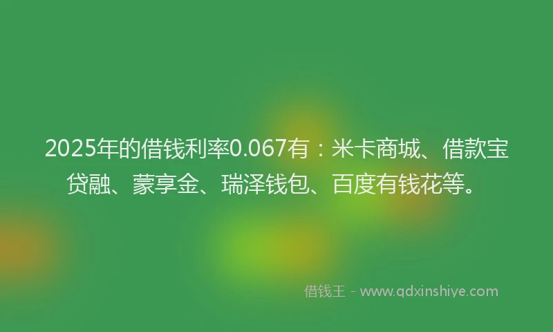 2025年的借钱利率0.067有：米卡商城、借款宝贷融、蒙享金、瑞泽钱包、百度有钱花等。