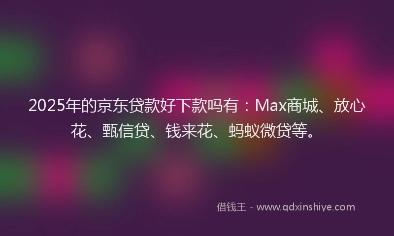2025年的京东贷款好下款吗有：Max商城、放心花、甄信贷、钱来花、蚂蚁微贷等。