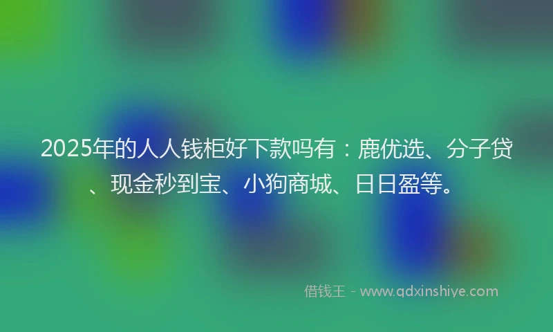 2025年的人人钱柜好下款吗有：鹿优选、分子贷、现金秒到宝、小狗商城、日日盈等。