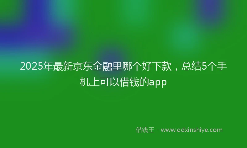 2025年最新京东金融里哪个好下款，总结5个手机上可以借钱的app