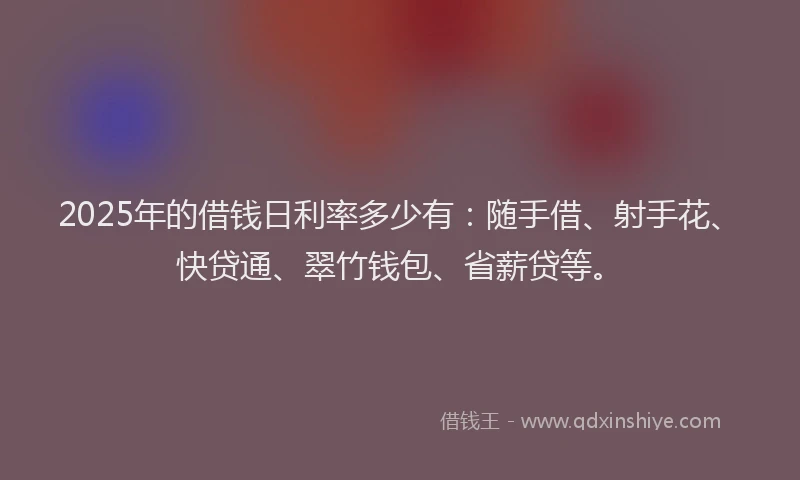 2025年的借钱日利率多少有：随手借、射手花、快贷通、翠竹钱包、省薪贷等。