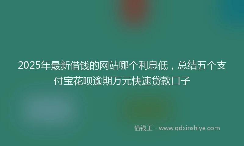2025年最新借钱的网站哪个利息低，总结五个支付宝花呗逾期万元快速贷款口子