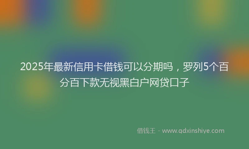 2025年最新信用卡借钱可以分期吗，罗列5个百分百下款无视黑白户网贷口子