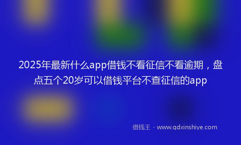 2025年最新什么app借钱不看征信不看逾期，盘点五个20岁可以借钱平台不查征信的app