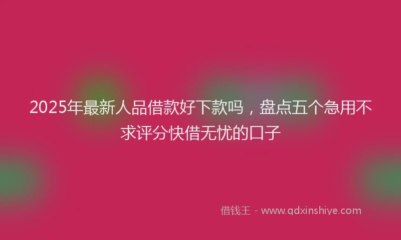 2025年最新人品借款好下款吗，盘点五个急用不求评分快借无忧的口子