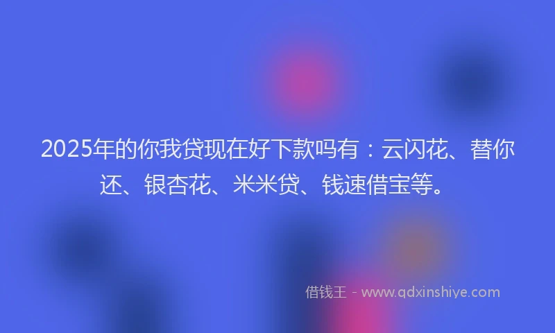 2025年的你我贷现在好下款吗有：云闪花、替你还、银杏花、米米贷、钱速借宝等。