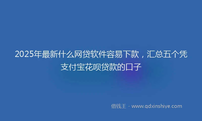 2025年最新什么网贷软件容易下款，汇总五个凭支付宝花呗贷款的口子