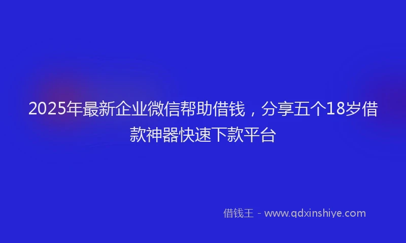 2025年最新企业微信帮助借钱，分享五个18岁借款神器快速下款平台