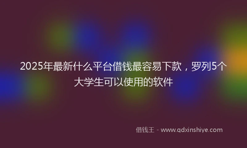 2025年最新什么平台借钱最容易下款，罗列5个大学生可以使用的软件