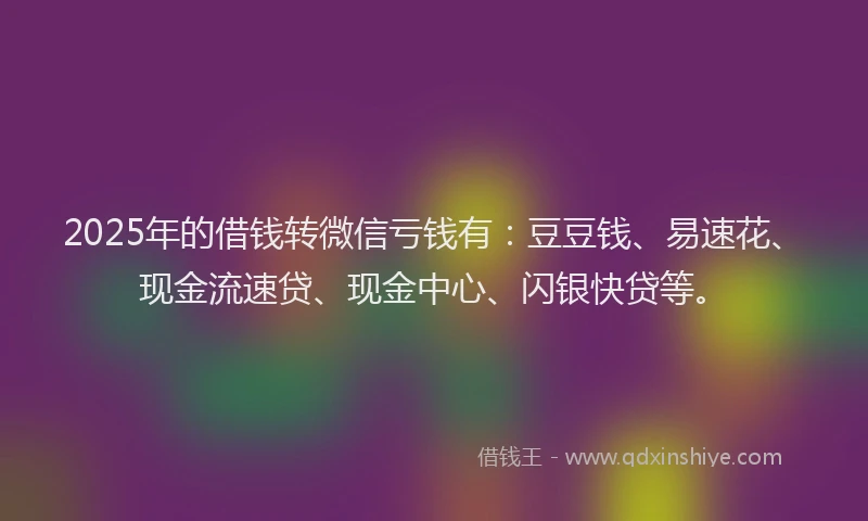 2025年的借钱转微信亏钱有：豆豆钱、易速花、现金流速贷、现金中心、闪银快贷等。