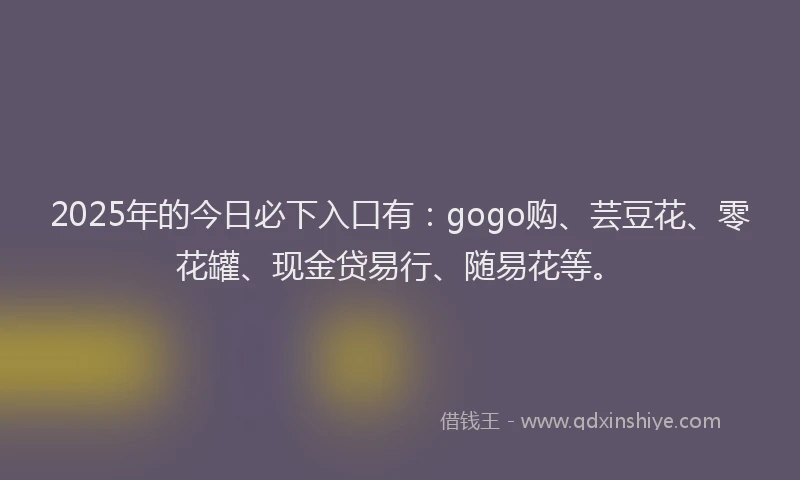 2025年的今日必下入口有：gogo购、芸豆花、零花罐、现金贷易行、随易花等。