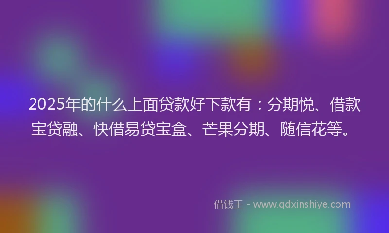 2025年的什么上面贷款好下款有：分期悦、借款宝贷融、快借易贷宝盒、芒果分期、随信花等。