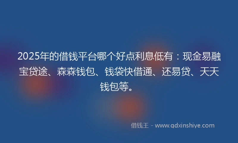 2025年的借钱平台哪个好点利息低有：现金易融宝贷途、森森钱包、钱袋快借通、还易贷、天天钱包等。