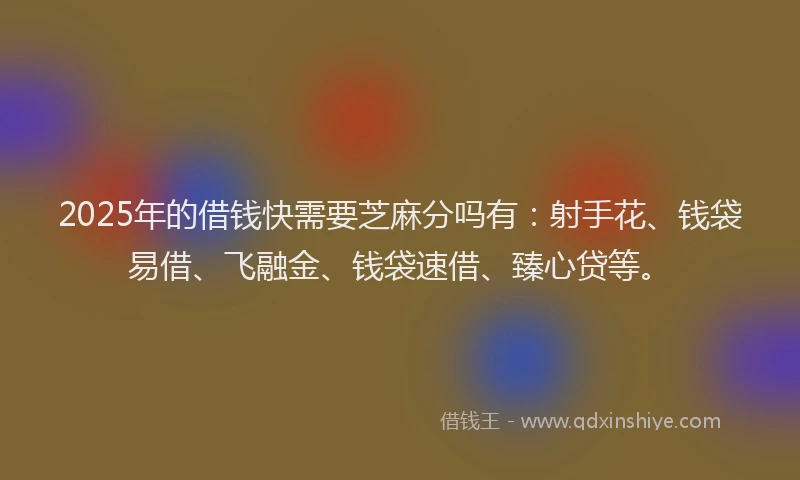 2025年的借钱快需要芝麻分吗有：射手花、钱袋易借、飞融金、钱袋速借、臻心贷等。