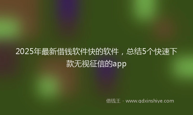 2025年最新借钱软件快的软件，总结5个快速下款无视征信的app