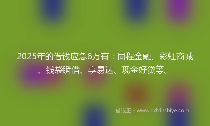 2025年的借钱应急6万有：同程金融、彩虹商城、钱袋瞬借、享易达、现金好贷等。