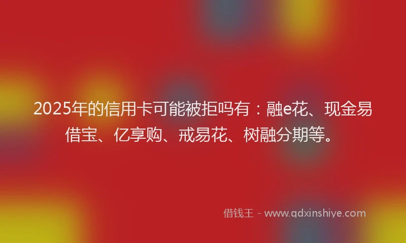 2025年的信用卡可能被拒吗有：融e花、现金易借宝、亿享购、戒易花、树融分期等。