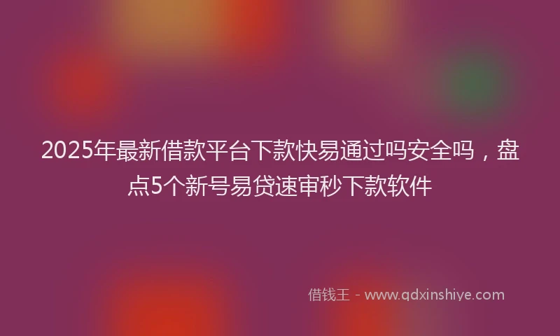 2025年最新借款平台下款快易通过吗安全吗，盘点5个新号易贷速审秒下款软件