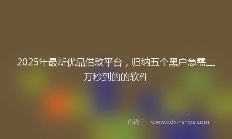 2025年最新优品借款平台，归纳五个黑户急需三万秒到的的软件