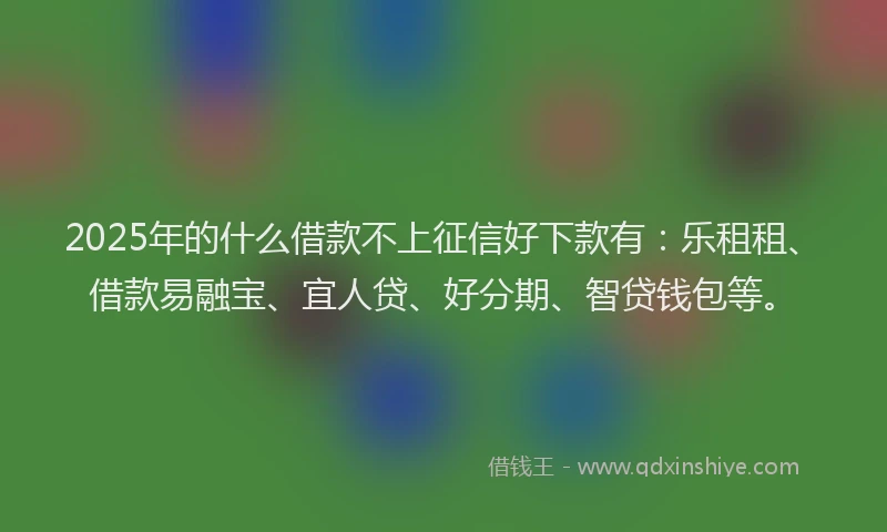 2025年的什么借款不上征信好下款有：乐租租、借款易融宝、宜人贷、好分期、智贷钱包等。
