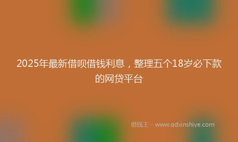 2025年最新借呗借钱利息，整理五个18岁必下款的网贷平台