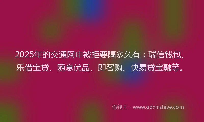 2025年的交通网申被拒要隔多久有：瑞信钱包、乐借宝贷、随意优品、即客购、快易贷宝融等。