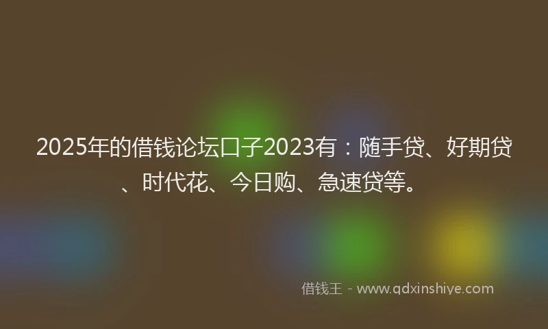 2025年的借钱论坛口子2023有：随手贷、好期贷、时代花、今日购、急速贷等。