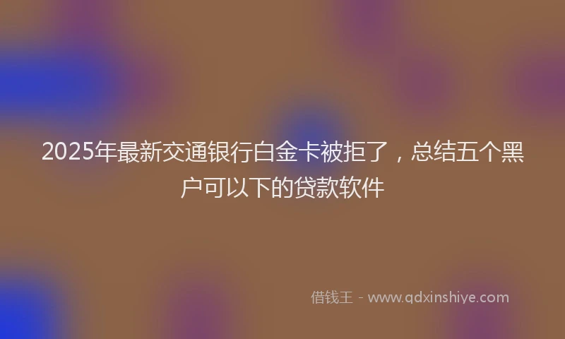 2025年最新交通银行白金卡被拒了，总结五个黑户可以下的贷款软件