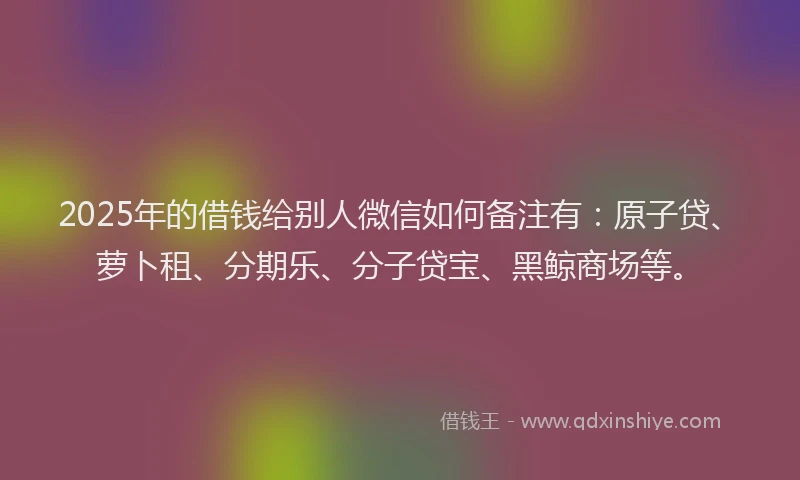 2025年的借钱给别人微信如何备注有：原子贷、萝卜租、分期乐、分子贷宝、黑鲸商场等。