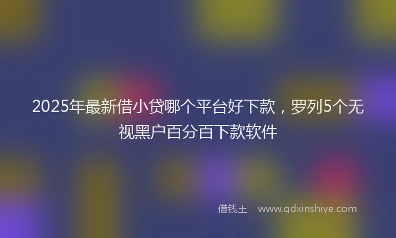 2025年最新借小贷哪个平台好下款，罗列5个无视黑户百分百下款软件