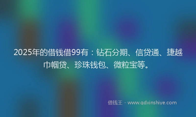 2025年的借钱借99有：钻石分期、信贷通、捷越巾帼贷、珍珠钱包、微粒宝等。