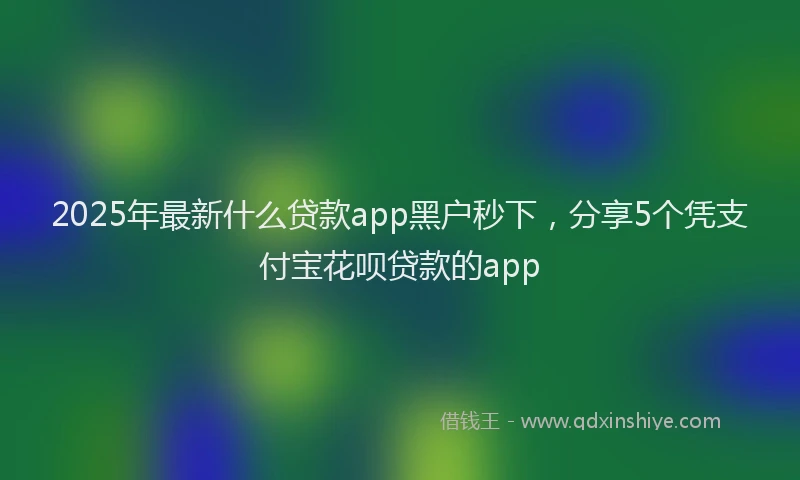2025年最新什么贷款app黑户秒下，分享5个凭支付宝花呗贷款的app