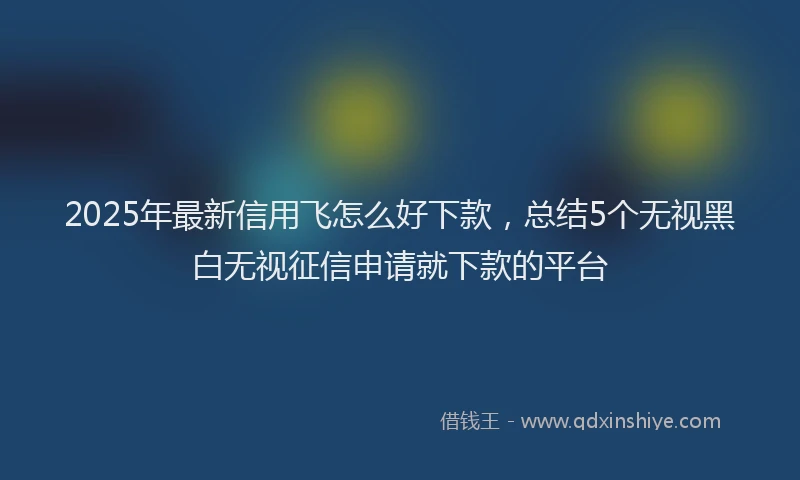 2025年最新信用飞怎么好下款，总结5个无视黑白无视征信申请就下款的平台