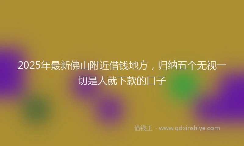 2025年最新佛山附近借钱地方，归纳五个无视一切是人就下款的口子