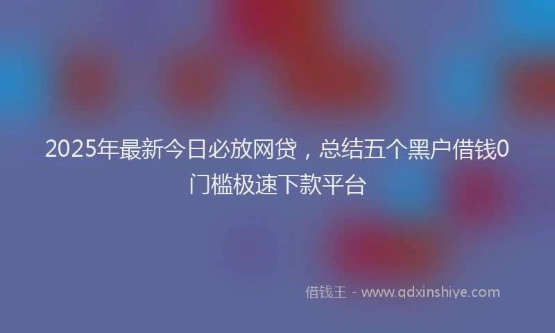 2025年最新今日必放网贷，总结五个黑户借钱0门槛极速下款平台