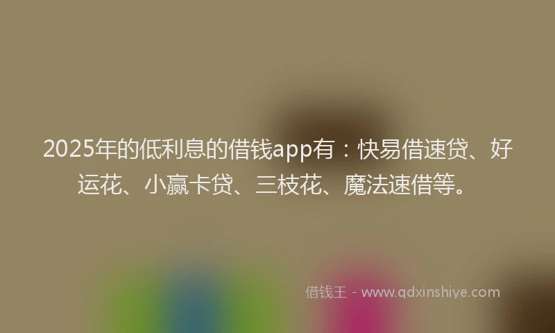 2025年的低利息的借钱app有：快易借速贷、好运花、小赢卡贷、三枝花、魔法速借等。