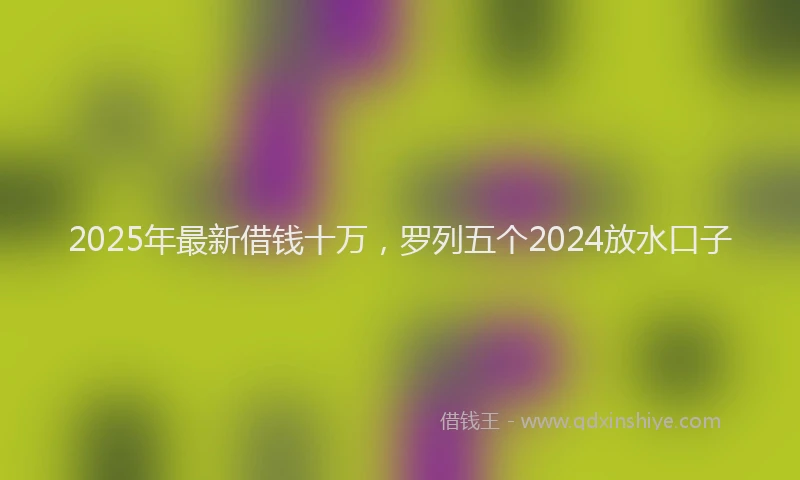 2025年最新借钱十万，罗列五个2024放水口子