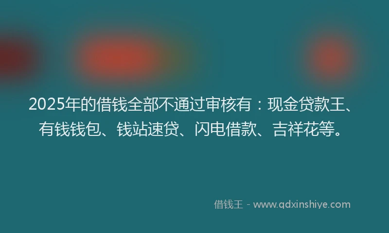 2025年的借钱全部不通过审核有：现金贷款王、有钱钱包、钱站速贷、闪电借款、吉祥花等。