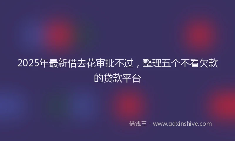 2025年最新借去花审批不过，整理五个不看欠款的贷款平台