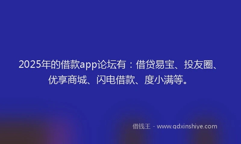 2025年的借款app论坛有：借贷易宝、投友圈、优享商城、闪电借款、度小满等。