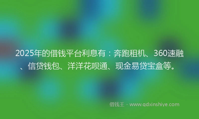 2025年的借钱平台利息有：奔跑租机、360速融、信贷钱包、洋洋花呗通、现金易贷宝盒等。