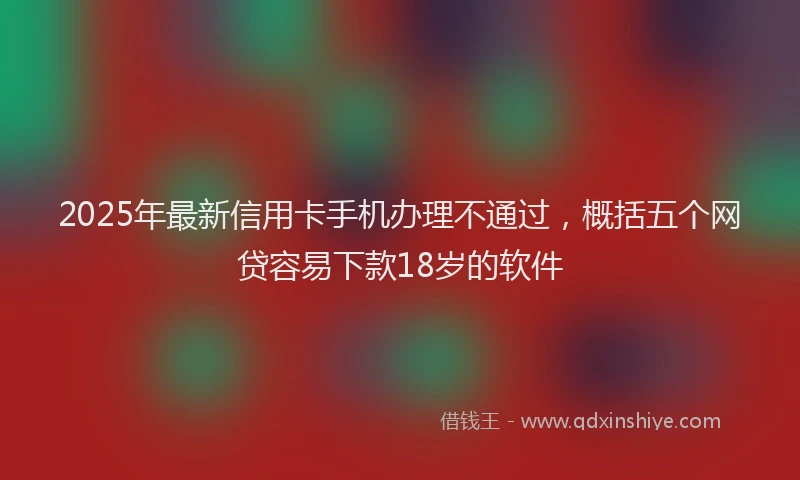 2025年最新信用卡手机办理不通过，概括五个网贷容易下款18岁的软件