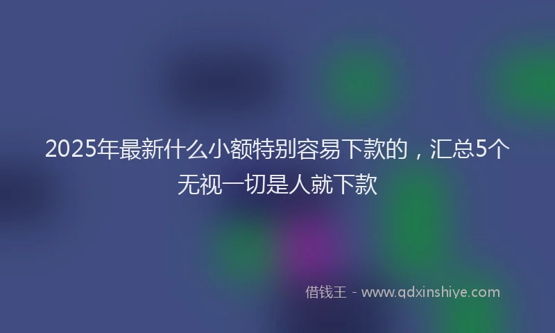 2025年最新什么小额特别容易下款的，汇总5个无视一切是人就下款